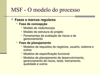 MSF - O modelo do processo
 Fases e marcos regulares
 Fase de concepção
 Modelo de visão/escopo
 Modelo de estrutura do projeto
 Ferramentas de avaliação de riscos e de
gerenciamento
 Fase de planejamento
 Modelos de requisitos de negócios, usuário, sistema e
outros
 Modelos de especificação funcional
 Modelos de planejamento de desenvolvimento,
gerenciamento de riscos, teste, treinamento,
qualidade e outros
 