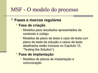 MSF - O modelo do processo
 Fases e marcos regulares
 Fase de criação
 Modelos para resultados apresentados de
conteúdo e código
 Modelos de plano de teste e caso de teste (um
plano de teste da solução e casos de teste
detalhados estão inclusos no Capítulo 13,
“Testing the Solution”).
 Fase de implantação

Modelos de planos de implantação e
comunicação
 
