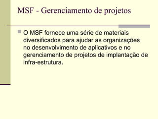 MSF - Gerenciamento de projetos
 O MSF fornece uma série de materiais
diversificados para ajudar as organizações
no desenvolvimento de aplicativos e no
gerenciamento de projetos de implantação de
infra-estrutura.
 