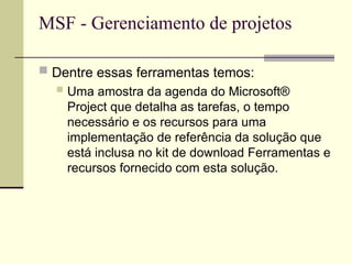MSF - Gerenciamento de projetos
 Dentre essas ferramentas temos:
 Uma amostra da agenda do Microsoft®
Project que detalha as tarefas, o tempo
necessário e os recursos para uma
implementação de referência da solução que
está inclusa no kit de download Ferramentas e
recursos fornecido com esta solução.
 
