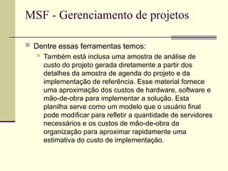 MSF - Gerenciamento de projetos
 Dentre essas ferramentas temos:
 Também está inclusa uma amostra de análise de
custo do projeto gerada diretamente a partir dos
detalhes da amostra de agenda do projeto e da
implementação de referência. Esse material fornece
uma aproximação dos custos de hardware, software e
mão-de-obra para implementar a solução. Esta
planilha serve como um modelo que o usuário final
pode modificar para refletir a quantidade de servidores
necessários e os custos de mão-de-obra da
organização para aproximar rapidamente uma
estimativa do custo de implementação.
 