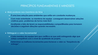 PRINCÍPIOS FUNDAMENTAIS E MINDSETS

   Mais poderes aos membros do time:
        É uma boa solução para ambientes que estão em constante mudanças.
        Com mais autoridade, os membros da equipe conseguem desenvolver soluções
         criativas para problemas de forma mais fácil
        Aceitando o fato de terem as responsabilidades compartilhadas para tomarem
         decisões e seguirem direções quando necessário.


   Entreguar o valor incremental:
        Cada membro da equipe tem que certifica-se que está entregando algo que
         esteja compátivel com o nível de qualidade do projeto.
        Determinar os melhores incrementos para fornecer o valor ou “frequência de
         entrega”.
 