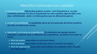 PRINCÍPIOS FUNDAMENTAIS E MINDSETS
   Permanecer ágil: Alterações podem ocorrer com frequência e no pior
    momento possível. Por isso é importante ter uma maneira ágil de lidar com
    elas, minimizando, assim, as interrupções que as alterações geram.


   Investir na qualidade: A qualidade deve ser incorporada de forma proativa;
    ela não acontece por acaso.


   Aprender com todas as experiências: Os membros da equipe devem
    entender e apreciar que a utilização da experiência acontece em todos os
    níveis:
        Nível de projeto: para refinar um processo amplo:
        Nível individual: para melhor a interação entre os membros de equipe.
        Nível de organização: para saber quais métricas de qualidade serão utilizadas
         em cada projeto.
 
