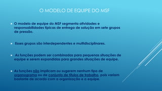 O MODELO DE EQUIPE DO MSF

   O modelo de equipe do MSF segmenta atividades e
    responsabilidades típicas de entrega de solução em sete grupos
    de pressão.


   Esses grupos são interdependentes e multidisciplinares.


   As funções podem ser combinadas para pequenas situações de
    equipe e serem expandidas para grandes situações de equipe.


   As funções não implicam ou sugerem nenhum tipo de
    organograma ou de conjunto de títulos de trabalho, pois variam
    bastante de acordo com a organização e a equipe.
 