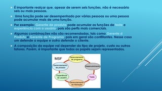    É importante realçar que, apesar de serem seis funções, não é necessário
    seis ou mais pessoas.
   Uma função pode ser desempenhado por várias pessoas ou uma pessoa
    pode acumular mais de uma função.
   Por exemplo: Gerente de produto pode acumular as funções de teste e
    experiência com o usuário, pois são perfis mais comerciais.
   Algumas combinações não são recomendadas, tais como Gerente d
    Produto e Gerente de Programa, pois em geral são conflitantes. Nesse caso
    um defende a equipe e outro defende o cliente.
   A composição da equipe vai depender do tipo de projeto, custo ou outros
    fatores. Porém, é importante que todos os papéis sejam representados.
 