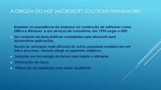 A ORIGEM DO MSF (MICROSOFT SOLUTIONS FRAMEWORK)


    Baseado na experiência da empresa na construção de softwares como
    Office e Windows e em serviços de consultoria, em 1994 surgiu o MSF:
   Um conjunto de boas práticas compiladas pela Microsoft para
    desenvolver aplicações.
    Reuniu os princípios mais eficazes de outros populares modelos em um
    único processo, visando atingir os seguintes objetivos.
►   Soluções em tecnologia de forma mais rápida e eficiente
►   Diminuição de riscos
►   Obtenção de resultados com maior qualidade
 