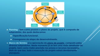 ►   Planning : Tem como produto o plano do projeto, que é composto de
    subprodutos, dos quais destacamos:
     ►   Especificação funcional .
     ►   Cronograma da etapa de desenvolvimento.
   Marco de término: é a aprovação do plano de projeto, composto pelos
    diversos subprodutos. Neste momento já se tem uma visão detalhada do
    projeto, bem como maior precisão nos prazos e recursos necessários.
    Mais do que isso, toda a execução do projeto estará devidamente
    planejada.
 