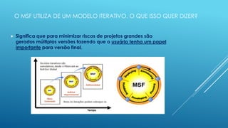 O MSF UTILIZA DE UM MODELO ITERATIVO. O QUE ISSO QUER DIZER?


   Significa que para minimizar riscos de projetos grandes são
    gerados múltiplas versões fazendo que o usuário tenha um papel
    importante para versão final.
 
