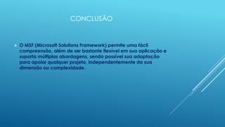 CONCLUSÃO


   O MSF (Microsoft Solutions Framework) permite uma fácil
    compreensão, além de ser bastante flexível em sua aplicação e
    suporta múltiplas abordagens, sendo possível sua adaptação
    para apoiar qualquer projeto, independentemente da sua
    dimensão ou complexidade.
 