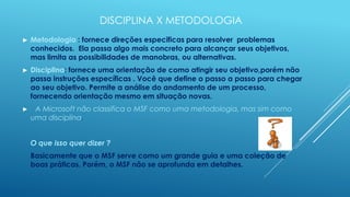 DISCIPLINA X METODOLOGIA
►   Metodologia : fornece direções especificas para resolver problemas
    conhecidos. Ela passa algo mais concreto para alcançar seus objetivos,
    mas limita as possibilidades de manobras, ou alternativas.
►   Disciplina: fornece uma orientação de como atingir seu objetivo,porém não
    passa instruções específicas . Você que define o passo a passo para chegar
    ao seu objetivo. Permite a análise do andamento de um processo,
    fornecendo orientação mesmo em situação novas.
►    A Microsoft não classifica o MSF como uma metodologia, mas sim como
    uma disciplina.


    O que isso quer dizer ?
    Basicamente que o MSF serve como um grande guia e uma coleção de
    boas práticas. Porém, o MSF não se aprofunda em detalhes.
 