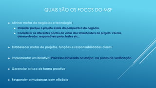QUAIS SÃO OS FOCOS DO MSF

►   Alinhar metas de negócios e tecnologia:
     ►   Entender porque o projeto existe da perspectiva do negócio.
     ►   Considerar os diferentes pontos de vistas dos Stakeholders do projeto: cliente,
         desenvolvedor, responsáveis pelos testes etc..


►   Estabelecer metas de projetos, funções e responsabilidades claras:


►   Implementar um iterativo: Processo baseado na etapa, no ponto de verificação.


►   Gerenciar o risco de forma proativa.


►   Responder a mudanças com eficácia.
 