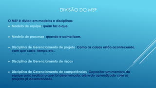 DIVISÃO DO MSF

O MSF é divido em modelos e disciplinas:
   Modelo de equipe: quem faz o que.


   Modelo de processo: quando e como fazer.


   Disciplina de Gerenciamento de projeto: Como as coisas estão acontecendo,
    com que custo, tempo etc..


   Disciplina de Gerenciamento de riscos:


   Disciplina de Gerenciamento de competências: Capacitar um membro da
    equipe para realizar o que foi determinado, além do aprendizado com os
    projetos já desenvolvidos.
 