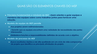 QUAIS SÃO OS ELEMENTOS CHAVES DO MSF


►   Princípios fundamentais e mindsets de MSF: visam orientar e guiar equipes e
    membros das equipes sobre como trabalhar juntos para fornecer uma
    solução.
►   Modelo de equipe do MSF permite:
     ►   Aos projetos serem redimensionados
     ►    Garante que as equipes encontrem uma variedade de necessidades das partes
         interessadas
     ►   Estabelece funções e responsabilidades definidas de acordo com o objetivo.
►   Modelo de processo do MSF:
     ►   Busca resultados rápidos e de alta qualidade em um ciclo de vida comprovado
         de projeto que identifica as principais atividades do projeto
 