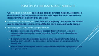 PRINCÍPIOS FUNDAMENTAIS E MINDSETS

    Os princípios e mindsets são a base para os diversos modelos, processos e
    disciplinas do MSF e representam os anos de experiência da empresa no
    desenvolvimento de softwares. São eles:
►   Promover a comunicação: Para que sua equipe seja eficiente é necessário
    que as informações sejam compartilhadas entre os membros da equipe.
►   Trabalhar para uma visão compartilhada:
     ►   Exercendo a visão compartilha, as pessoas desenvolvem um senso de
         comunidade que engloba toda à organização e dá coerência a diversas
         atividades.
     ►   É exatamente onde as pessoas assumem um comprometimento mútuo e
         coletivo com o objetivo de se sentirem conectadas a um empreendimento
         importante.
     ►   Na sua forma mais simples a visão compartilhada responde a pergunta: O que
         desejamos criar ?
 