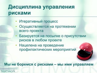 Дисциплина управления рисками Мы не боремся с рисками – мы ими управляем Итеративный процесс Осуществляется на протяжении всего проекта Базируется на посылке о присутствии рисков в любом проекте Нацелена на проведение  профилактических мероприятий 