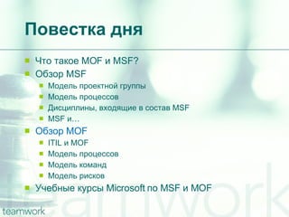 Повестка дня Что такое  MOF  и  MSF? Обзор  MSF Модель проектной группы Модель процессов Дисциплины, входящие в состав  MSF MSF  и… Обзор  MOF ITIL  и  MOF Модель процессов Модель команд Модель рисков Учебные курсы  Microsoft  по  MSF  и  MOF 