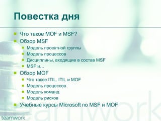 Повестка дня Что такое  MOF  и  MSF? Обзор  MSF Модель проектной группы Модель процессов Дисциплины, входящие в состав  MSF MSF  и… Обзор  MOF Что такое  ITIL. ITIL  и  MOF Модель процессов Модель команд Модель рисков Учебные курсы  Microsoft  по  MSF  и  MOF 
