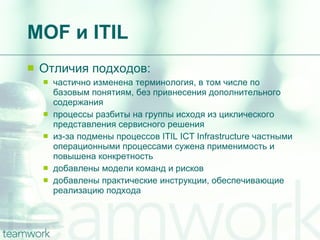 MOF  и  ITIL Отличия подходов: частично изменена терминология, в том числе по базовым понятиям, без привнесения дополнительного содержания процессы разбиты на группы исходя из циклического представления сервисного решения  из-за подмены процессов ITIL ICT Infrastructure частными операционными процессами сужена применимость и повышена конкретность  добавлены модели команд и рисков  добавлены практические инструкции, обеспечивающие реализацию подхода  