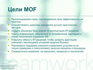 Цели  MOF Пропагандировать идеи, подтвердившие свою эффективность на практике Способствовать широкому внедрению лучших практических методов Создать обширную базу знаний по эксплуатации ИТ-решений Учесть информацию, полученную от потребителей, партнеров и служб технической поддержки MS  Повысить гибкость ИТ-решений, чтобы ускорить адаптацию компаний к меняющимся условиям ведения бизнеса Реализовать поддержку сквозного управления услугами (а не только серверами и технологиями), включая процессы и процедуры Сосредоточить внимание  на персонале, процессах и технологиях 