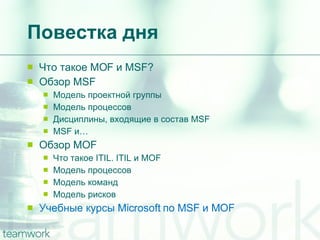 Повестка дня Что такое  MOF  и  MSF? Обзор  MSF Модель проектной группы Модель процессов Дисциплины, входящие в состав  MSF MSF  и… Обзор  MOF Что такое  ITIL. ITIL  и  MOF Модель процессов Модель команд Модель рисков Учебные курсы  Microsoft  по  MSF  и  MOF 