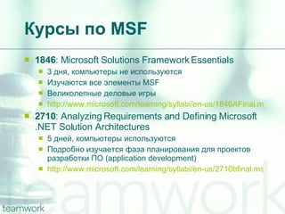 Курсы по  MSF 1846 : Microsoft Solutions Framework Essentials 3  дня, компьютеры не используются Изучаются все элементы  MSF Великолепные деловые игры http://www.microsoft.com/learning/syllabi/en-us/1846AFinal.mspx 2710 : Analyzing Requirements and Defining Microsoft .NET Solution Architectures 5 дней, компьютеры используются Подробно изучается фаза планирования для проектов разработки ПО ( application development ) http://www.microsoft.com/learning/syllabi/en-us/2710bfinal.mspx   