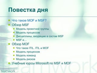 Повестка дня Что такое  MOF  и  MSF? Обзор  MSF Модель проектной группы Модель процессов Дисциплины, входящие в состав  MSF MSF  и… Обзор  MOF Что такое  ITIL. ITIL  и  MOF Модель процессов Модель команд Модель рисков Учебные курсы  Microsoft  по  MSF  и  MOF 