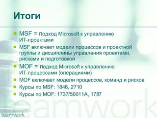 Итоги MSF =  п одход  Microsoft  к управлению  ИТ-проектами MSF  включает модели процессов и проектной группы и дисциплины управления проектами, рисками и подготовкой MOF =  п одход  Microsoft  к управлению  ИТ-процессами  ( операциями ) MOF  включает модели процессов, команд и рисков Курсы по  MSF: 1846, 2710 Курсы по  MOF: 1737/50011A, 1787 