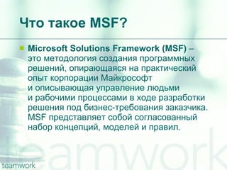 Что такое  MSF? Microsoft Solutions Framework (MSF)  –  это методология создания программных решений, опирающаяся на практический опыт корпорации Майкрософт и описывающая управление людьми и рабочими процессами в ходе разработки решения под бизнес-требования заказчика.  MSF  представляет собой согласованный набор концепций, моделей и правил. 