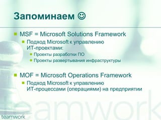 Запоминаем   MSF = Microsoft Solutions Framework Подход  Microsoft  к управлению  ИТ-проектами : Проекты разработки ПО Проекты развертывания инфраструктуры MOF = Microsoft Operations Framework Подход  Microsoft  к управлению  ИТ-процессами  ( операциями )  на предприятии 
