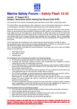 The information available on this Safety Flash and our associated web site is provided in good faith and only for the
purposes of enhancing safety and best practice. For the avoidance of doubt no legal liability shall be attached to any
guidance and/or recommendation and/or statement herein contained.
- 1 -
Marine Safety Forum – Safety Flash 13-33
Issued: 5th
August 2013
Subject: Hand Injury whilst stowing Fast Rescue Craft (FRC)
The crew were in the course of stowing the port Fast Rescue Craft (FRC) using the port davit.
The Chief Officer was operating the davit; deckhand 1 was on the forward bowsing line, Coxswain
on aft bowing line. Number 2 deckhand (Injured party) was on the stowing hook rope.
When the FRC was almost in its final position the IP went to assist the Coxwain at the aft end,
whom he perceived was having problems keeping the FRC steady. As he attempted to assist, the
boat rolled and he put his hand out to steady himself, he didn’t look where he put his hand and
inadvertently placed it on the FRC davit frame. The davit was still moving and as it lowered it came
into contact with the IP’s fingers pinching them between the two surfaces. The IP immediately
shouted, on hearing this, the davit operator raised the davit thus releasing the IP’s fingers from the
pinch point.
The IP was taken to the treatment room and first aid was administered by the AMA on-board.
He continued to work and carried out his watch keeping duties. However as a precaution he was
transferred to another vessel and taken to hospital for further checks.
The x ray examination concluded that he had suffered a crush type injury to his index and middle
fingers on his right hand.
 Wind light 0.5 Knots
 Sea state 3.5 Mtrs
 Visibility good
An investigation was conducted and resulted in the following findings :
 The IP was an experienced seafarer; however this was his first trip on this vessel.
 A toolbox talk had been carried out and a risk assessment was available on board.
(Although pinch point not specifically mentioned)
 The IP had taken part in a controlled launch and recovery in port during an MCA audit the
previous port call (8 days prior to the incident) The IP had taken part in 6 previous launch
and recovery exercises that trip.
 His role was to act as the stowing hook line operator. This was agreed to be the safest and
most appropriate way for him to become familiar with the process.
 The IP felt his colleague on the aft bowsing line required assistance and moved to aid him,
this was not part of the agreed plan and this was not his role in the activity.
When doing so the boat rolled he lost his footing and reached his hand out to steady
himself. He never actually saw what he had put his hand on until it became pinched
between the two surfaces.
 The davit arrangement had been onboard for many years with no similar incident, however
upon investigation it was found that pinch point had not been highlighted or marked, it is
understood it had been in the past but this had since been painted over.
Recommendations from the submitting Company
 Train any new crew about specific dangers related to pinch points during davit operations.
 Clearly highlight specific pinch point on davit.
 Davit arrangement to be investigated to establish how/if pinch point can be eliminated.
 Hand pinch point hazard survey sent to all vessel’s in fleet.
 Risk assessment to be reviewed and amended as appropriate.
 
