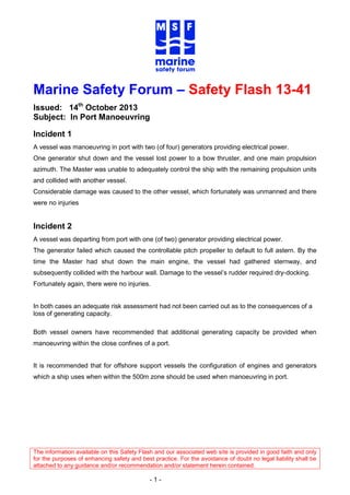 The information available on this Safety Flash and our associated web site is provided in good faith and only
for the purposes of enhancing safety and best practice. For the avoidance of doubt no legal liability shall be
attached to any guidance and/or recommendation and/or statement herein contained.
- 1 -
Marine Safety Forum – Safety Flash 13-41
Issued: 14th
October 2013
Subject: In Port Manoeuvring
Incident 1
A vessel was manoeuvring in port with two (of four) generators providing electrical power.
One generator shut down and the vessel lost power to a bow thruster, and one main propulsion
azimuth. The Master was unable to adequately control the ship with the remaining propulsion units
and collided with another vessel.
Considerable damage was caused to the other vessel, which fortunately was unmanned and there
were no injuries
Incident 2
A vessel was departing from port with one (of two) generator providing electrical power.
The generator failed which caused the controllable pitch propeller to default to full astern. By the
time the Master had shut down the main engine, the vessel had gathered sternway, and
subsequently collided with the harbour wall. Damage to the vessel’s rudder required dry-docking.
Fortunately again, there were no injuries.
In both cases an adequate risk assessment had not been carried out as to the consequences of a
loss of generating capacity.
Both vessel owners have recommended that additional generating capacity be provided when
manoeuvring within the close confines of a port.
It is recommended that for offshore support vessels the configuration of engines and generators
which a ship uses when within the 500m zone should be used when manoeuvring in port.
 