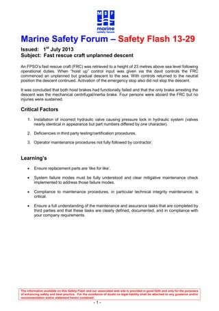 The information available on this Safety Flash and our associated web site is provided in good faith and only for the purposes
of enhancing safety and best practice. For the avoidance of doubt no legal liability shall be attached to any guidance and/or
recommendation and/or statement herein contained.
- 1 -
Marine Safety Forum – Safety Flash 13-29
Issued: 1st
July 2013
Subject: Fast rescue craft unplanned descent
An FPSO’s fast rescue craft (FRC) was retrieved to a height of 23 metres above sea level following
operational duties. When “hoist up” control input was given via the davit controls the FRC
commenced an unplanned but gradual descent to the sea. With controls returned to the neutral
position the descent continued. Activation of the emergency stop also did not stop the descent.
It was concluded that both hoist brakes had functionally failed and that the only brake arresting the
descent was the mechanical centrifugal/inertia brake. Four persons were aboard the FRC but no
injuries were sustained.
Critical Factors
1. Installation of incorrect hydraulic valve causing pressure lock in hydraulic system (valves
nearly identical in appearance but part numbers differed by one character).
2. Deficiencies in third party testing/certification procedures.
3. Operator maintenance procedures not fully followed by contractor.
Learning’s
 Ensure replacement parts are ‘like for like’.
 System failure modes must be fully understood and clear mitigative maintenance check
implemented to address those failure modes.
 Compliance to maintenance procedures, in particular technical integrity maintenance, is
critical.
 Ensure a full understanding of the maintenance and assurance tasks that are completed by
third parties and that these tasks are clearly defined, documented, and in compliance with
your company requirements.
 
