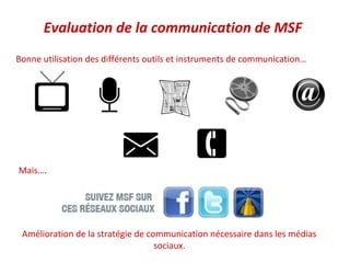 Evaluation de la communication de MSF
Bonne utilisation des différents outils et instruments de communication…




Mais….




 Amélioration de la stratégie de communication nécessaire dans les médias
                                   sociaux.
 