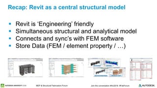 © 2016 Autodesk© 2016 Autodesk Join the conversation #AU2016 #FabForumMEP & Structural Fabricators Forum
 Revit is ‘Engineering’ friendly
 Simultaneous structural and analytical model
 Connects and sync’s with FEM software
 Store Data (FEM / element property / …)
Recap: Revit as a central structural model
 