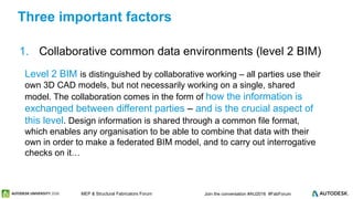 © 2016 Autodesk© 2016 Autodesk Join the conversation #AU2016 #FabForumMEP & Structural Fabricators Forum
1. Collaborative common data environments (level 2 BIM)
Three important factors
Level 2 BIM is distinguished by collaborative working – all parties use their
own 3D CAD models, but not necessarily working on a single, shared
model. The collaboration comes in the form of how the information is
exchanged between different parties – and is the crucial aspect of
this level. Design information is shared through a common file format,
which enables any organisation to be able to combine that data with their
own in order to make a federated BIM model, and to carry out interrogative
checks on it…
 