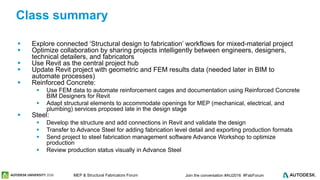 © 2016 Autodesk© 2016 Autodesk Join the conversation #AU2016 #FabForumMEP & Structural Fabricators Forum
 Explore connected ‘Structural design to fabrication’ workflows for mixed-material project
 Optimize collaboration by sharing projects intelligently between engineers, designers,
technical detailers, and fabricators
 Use Revit as the central project hub
 Update Revit project with geometric and FEM results data (needed later in BIM to
automate processes)
 Reinforced Concrete:
 Use FEM data to automate reinforcement cages and documentation using Reinforced Concrete
BIM Designers for Revit
 Adapt structural elements to accommodate openings for MEP (mechanical, electrical, and
plumbing) services proposed late in the design stage
 Steel:
 Develop the structure and add connections in Revit and validate the design
 Transfer to Advance Steel for adding fabrication level detail and exporting production formats
 Send project to steel fabrication management software Advance Workshop to optimize
production
 Review production status visually in Advance Steel
Class summary
 