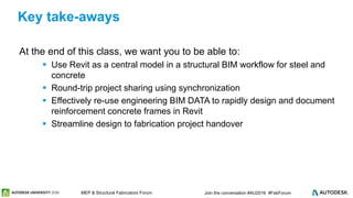 © 2016 Autodesk© 2016 Autodesk Join the conversation #AU2016 #FabForumMEP & Structural Fabricators Forum
At the end of this class, we want you to be able to:
 Use Revit as a central model in a structural BIM workflow for steel and
concrete
 Round-trip project sharing using synchronization
 Effectively re-use engineering BIM DATA to rapidly design and document
reinforcement concrete frames in Revit
 Streamline design to fabrication project handover
Key take-aways
 