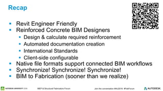 © 2016 Autodesk© 2016 Autodesk Join the conversation #AU2016 #FabForumMEP & Structural Fabricators Forum
 Revit Engineer Friendly
 Reinforced Concrete BIM Designers
 Design & calculate required reinforcement
 Automated documentation creation
 International Standards
 Client-side configurable
 Native file formats support connected BIM workflows
 Synchronize! Synchronize! Synchronize!
 BIM to Fabrication (sooner than we realize)
Recap
 