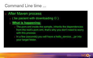 o After Maven process
o ( be pacient with downloading  )
o What is happening:
o The pom.xml inside the sample, inherits the dependencies
from the root’s pom.xml, that’s why you don’t need to worry
with this process
o In a few (seconds) you will have a hello_service....jar into
your target folder.
11
 