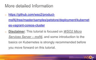 o https://github.com/wso2/product-
msf4j/tree/master/samples/petstore/deployment/kubernet
es-vagrant-coreos-cluster
o Disclaimer: This tutorial is focused on WSO2 Micro
Services Server – msf4j, and some introduction to the
basics on Kubernetes is strongly recommended before
you move forward on this tutorial.
38
 