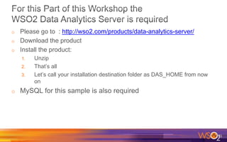 o Please go to : http://wso2.com/products/data-analytics-server/
o Download the product
o Install the product:
1. Unzip
2. That’s all
3. Let’s call your installation destination folder as DAS_HOME from now
on
o MySQL for this sample is also required
71
 