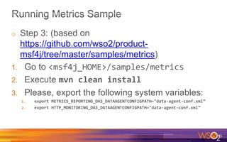 o Step 3: (based on
https://github.com/wso2/product-
msf4j/tree/master/samples/metrics)
1. Go to <msf4j_HOME>/samples/metrics
2. Execute mvn clean install
3. Please, export the following system variables:
1. export METRICS_REPORTING_DAS_DATAAGENTCONFIGPATH="data-agent-conf.xml”
2. export HTTP_MONITORING_DAS_DATAAGENTCONFIGPATH="data-agent-conf.xml”
75
 