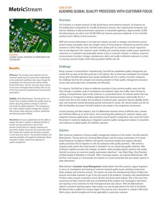 CASE STUDY
MetricStream                                              ALIGNING GLOBAL QUALITY PROCESSES WITH CUSTOMER FOCUS

                                                          Overview
                                                          The Company is a largest producer of high performance semiconductor products. Its products are
                                                          the building block components for virtually all electronic devices, from sophisticated computers and
                                                          Internet hardware to telecommunication equipment to household appliances. Approximately 10,000
                                                          Fairchild products are sold to over 50,000 OEM and channel customers worldwide. In turn, Fairchild
                                                          products reach millions of end-consumers.

                                                          OEM and channel relationships in the high-tech industry are built on strategic commitments around
                                                          product design and quality. Given the complex nature of semiconductor manufacturing and the varied
                                                          scenarios in which they are used, Fairchild works closely with its customers to ensure responsive-
                                                          ness to and alignment with customer needs. Handling and resolving product quality issues reported by
                                                          customers in a consistent and predictable manner is key to customer retention. In addition, proactive
Customer
LEADING GLOBAL PROVIDER OF SEMICONDUCTOR                  communication of product changes, obsolescence, alerts and recalls to affected customers is critical
TECHNOLOGY                                                to ensuring customer loyalty while reducing product liability and risk


                                                          Challenge
Benefits
                                                          Being a pioneer in semiconductor manufacturing, Fairchild has established quality management pro-
Efficiency: The average issue resolution time for         cesses that are seen as the best practices in the industry. But as these have developed over decades
customer quality issue has gone down substantially        during which Fairchild operations have spread worldwide and into a variety of product categories,
as the automated workflows take cases through the         the challenge faced by the company was ensuring adoption of these quality management processes
investigation and closure process without delays.         across sites and product lines consistently and efficiently.
Email notifications, task list, and case status reports
on the users’ homepage keeps pending tasks on top         For instance, Fairchild has in place an elaborate procedure to log customer quality cases and take
of the mind improving responsiveness and proactive
participation.
                                                          them through a complete cycle of investigative and resolution steps and, finally, close the loop by
                                                          sending a comprehensive report to the customer in a prescribed format. An internal system that was
                                                          combination on homegrown or desktop applications and manual processes could handle this to a
Visibility: With MetricStream, Fairchild and its cus-
tomers have complete visibility into quality issues as
                                                          certain level. But as the number and complexity of products grew, operations became globally distrib-
well as upcoming products changes in real-time            uted, and customers started demanding quicker turnaround on issues, the internal system just did not
and across the global enterprise. This transparency       offer the flexibility and power Fairchild needed to stay ahead in the competitive environment.
has made customer quality management a predict-
able process while improving customer satisfaction        Limited reporting and data analytics, lack of collaboration between teams at different sites, manual
and lowering product liability.                           and inefficient follow-up on action items, time-consuming data gathering for customer reports, poor
                                                          integration between applications, and constraints around system configuration were issue that Fairch-
Data-driven: Access to global data and the ability to     ild wanted to resolve by deploying an integrated customer quality management solution to streamline
analyze this data in realtime is allowing Fairchild to    and modernize its global quality and reliability operation.
monitor process performance metrics that
provide a sound basis for ongoing continuous im-
provement. Quality issues are now proactively identi-     Solution
fied, tracked and resolved and decisions are based
on hard facts and metrics. The powerful analytics and     After extensive evaluation of various quality management solutions on the market, Fairchild selected
reporting capability with graphical dashboards allows     MetricStream. The key driver for choosing MetricStream was the unique combination of its broad-
managers to adopt a data-driven approach to
                                                          based Enterprise Compliance Platform and specific functional modules that support individual
quality management.
                                                          quality processes that tie together to unify the enterprise-wide quality operation. “We wanted a
                                                          company-wide system that could provide a ‘foundation’ for our closed-loop quality initiatives. Met-
                                                          ricStream’s platform provides this strategic foundation while providing specific solutions that enable
                                                          Fairchild to achieve our near-term quality improvement objectives”, says Mark Rioux, Vice President
                                                          of Global Quality & Reliability at Fairchild. “After a thorough analysis, we selected MetricStream. We
                                                          felt that it will provide us a functionally rich solution at a costof-ownership that was clearly superior to
                                                          other alternatives”.

                                                          MetricStream’s Customer Issue Management module allows Fairchild customer support engineers
                                                          to carry out investigation and tracking of customer-reported quality issues including containment,
                                                          failure analysis and corrective actions. The system can track the manufacturing history of failed com-
                                                          ponents and enable engineers to get to the root-cause of the problems. Company wide standardization
                                                          of failure codes ensures consistency across all sites and drives trend analysis. One of the most time-
                                                          consuming and labor intensive task was consolidating all the analysis and investigative information
                                                          and reporting to the customers for their final approval and case closure. With the MetricStream
                                                          solution’s powerful reporting engine, these reports can now be generated at the click of the button.
                                                          All relevant data is pulled from various stages of the process and a document is created in Microsoft
                                                          Word using a desired template and format applicable to a particular customer.
 