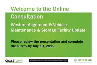 Welcome to the Online
Consultation
Western Alignment & Vehicle
Maintenance & Storage Facility Update

Please review the presentation and complete
the survey by July 10, 2012.


           Western Alignment & Future Vehicle Maintenance and Storage Facility Update

                                                                                        1
 