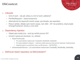 © 2015 Profinit. All rights reserved.
10
DbContext
o Lifecycle
– Unit of work – ale jak velkou tu Unit of work uděláme?
– PerWebRequest – častý kompromis
– Alternativně lze doporučit menší scope: per-facade, per-operation
– Pokud váháte, dělejte spíš menší scope, než větší – EF má problémy, když projde
ChangeTrackerem stovky a více entit.
o Dependency Injection
– Objekt jako každý jiný – proč jej neřídit pomocí DI?
– Umožní injectovat závislosti, viz. příklad:
• IDateTimeFacade
• Pro automatické nastavování CreatedAt, ModifiedAt, DeletedAt
• Pro testy složitých integrací – možnost uměle posunout čas pomocí testovací implementace
• Opatrně potom na používání času na DB serveru – GETDATE(), ….
• IAuthenticationService – pro automatické nastavování CreatedBy, ModifiedBy, DeletedBy
o Definovat vlastní repository na DbContextem?
 