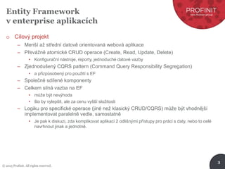 © 2015 Profinit. All rights reserved.
3
Entity Framework
v enterprise aplikacích
o Cílový projekt
– Menší až střední datově orientovaná webová aplikace
– Převážně atomické CRUD operace (Create, Read, Update, Delete)
• Konfigurační nástroje, reporty, jednoduché datové vazby
– Zjednodušený CQRS pattern (Command Query Responsibility Segregation)
• a přizpůsobený pro použití s EF
– Společné sdílené komponenty
– Celkem silná vazba na EF
• může být nevýhoda
• šlo by vylepšit, ale za cenu vyšší složitosti
– Logiku pro specifické operace (jiné než klasický CRUD/CQRS) může být vhodnější
implementovat paralelně vedle, samostatně
• Je pak k diskuzi, zda komplikovat aplikaci 2 odlišnými přístupy pro práci s daty, nebo to celé
navrhnout jinak a jednotně.
 
