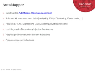 © 2015 Profinit. All rights reserved.
AutoMapper
o nuget balíček AutoMapper, http://automapper.org/
o Automatické mapování mezi datovým objekty (Entity, Dto objekty, View models, …)
o Podpora EF Linq, Expressions (AutoMapper.QueryableExtensions)
o Lze integrovat s Dependency Injection frameworky
o Podpora pokročilých funkcí (custom mapování)
o Podpora mapování collections
 