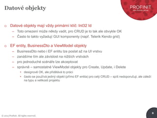 © 2015 Profinit. All rights reserved.
8
Datové objekty
o Datové objekty mají vždy primární klíč: Int32 Id
– Toto omezení může někdy vadit, pro CRUD je to tak ale obvykle OK
– Často to takto vyžadují GUI komponenty (např. Telerik Kendo grid)
o EF entity, BusinessDto a ViewModel objekty
– BusinessDto nebo i EF entitu lze poslat až na UI vrstvu
– zanášíme tím ale závislost na nižších vrstvách
– pro jednoduché scénáře lze akceptovat
– správně – samostatné ViewModel objekty pro Create, Update, i Delete
• designově OK, ale přidělává to práci
• často se používá jediný objekt (přímo EF entita) pro celý CRUD – spíš nedoporučuji, ale záleží
na typu a velikosti projektu
 