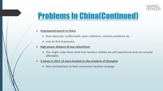 Problems In China(Continued)
 Unprepared launch in China
 Poor paint job, scuffed walls, poor collection, customs problems etc.
 Lost on first impression
 High power distance & low collectivism
 This might make them think that western clothes are still aspirational and not actually
affordable
 3 stores in 2011-12 were located on the outskirts of Shanghai
 Was contradictory to their convenient location strategy
 