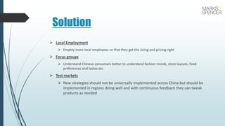 Solution
 Local Employment
 Employ more local employees so that they get the sizing and pricing right
 Focus groups
 Understand Chinese consumers better to understand fashion trends, store layouts, food
preferences and tastes etc.
 Test markets
 New strategies should not be universally implemented across China but should be
implemented in regions doing well and with continuous feedback they can tweak
products as needed
 